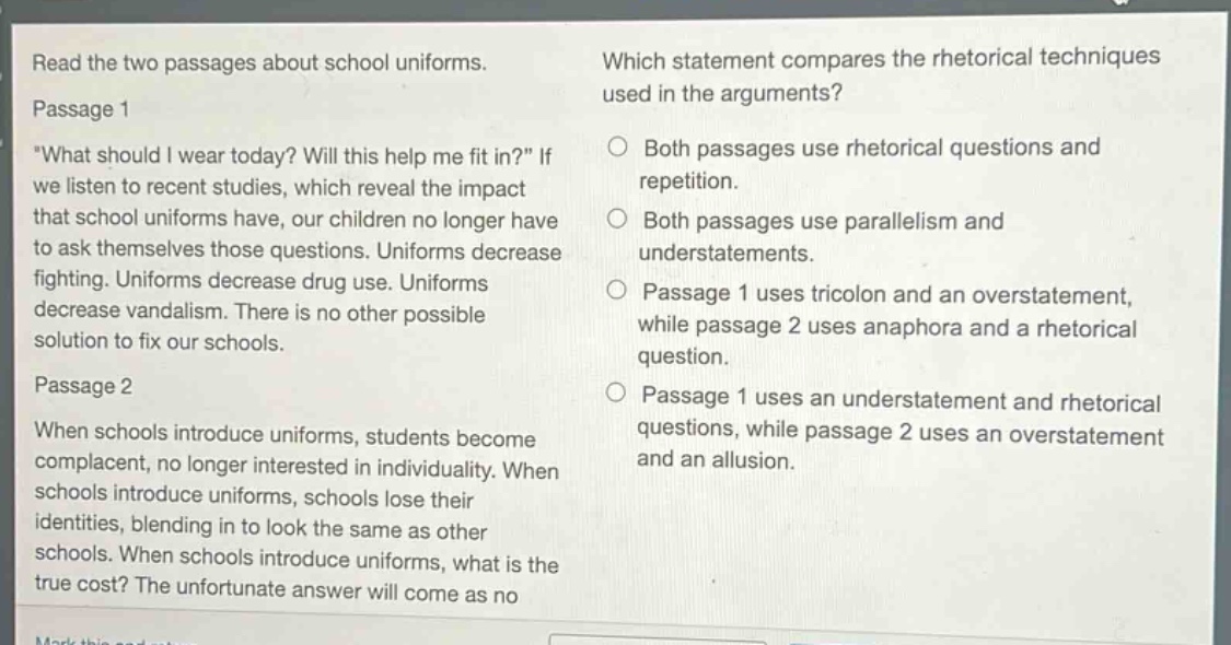 read the two passages about school uniforms. passage 1 \what should i wear today? will this help me fit in?\ if we listen to recent studies, which reveal the impact that school uniforms have, our children no longer have to ask themselves those questions. uniforms decrease fighting. uniforms decrease drug use. uniforms decrease vandalism. there is no other possible solution to fix our schools. passage 2 when schools introduce uniforms, students become complacent, no longer interested in individuality. when schools introduce uniforms, schools lose their identities, blending in to look the same as other schools. when schools introduce uniforms, what is the true cost? the unfortunate answer will come as no which statement compares the rhetorical techniques used in the arguments? both passages use rhetorical questions and repetition. both passages use parallelism and understatements. passage 1 uses tricolon and an overstatement, while passage 2 uses anaphora and a rhetorical question. passage 1 uses an understatement and rhetorical questions, while passage 2 uses an overstatement and an allusion.