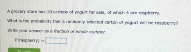 a grocery store has 10 cartons of yogurt for sale, of which 4 are raspberry. what is the probability that a randomly selected carton of yogurt will be raspberry? write your answer as a fraction or whole number. p(raspberry) =