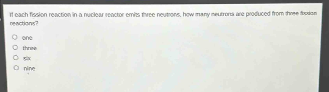 if each fission reaction in a nuclear reactor emits three neutrons, how many neutrons are produced from three fission reactions?\no one\no three\no six\no nine