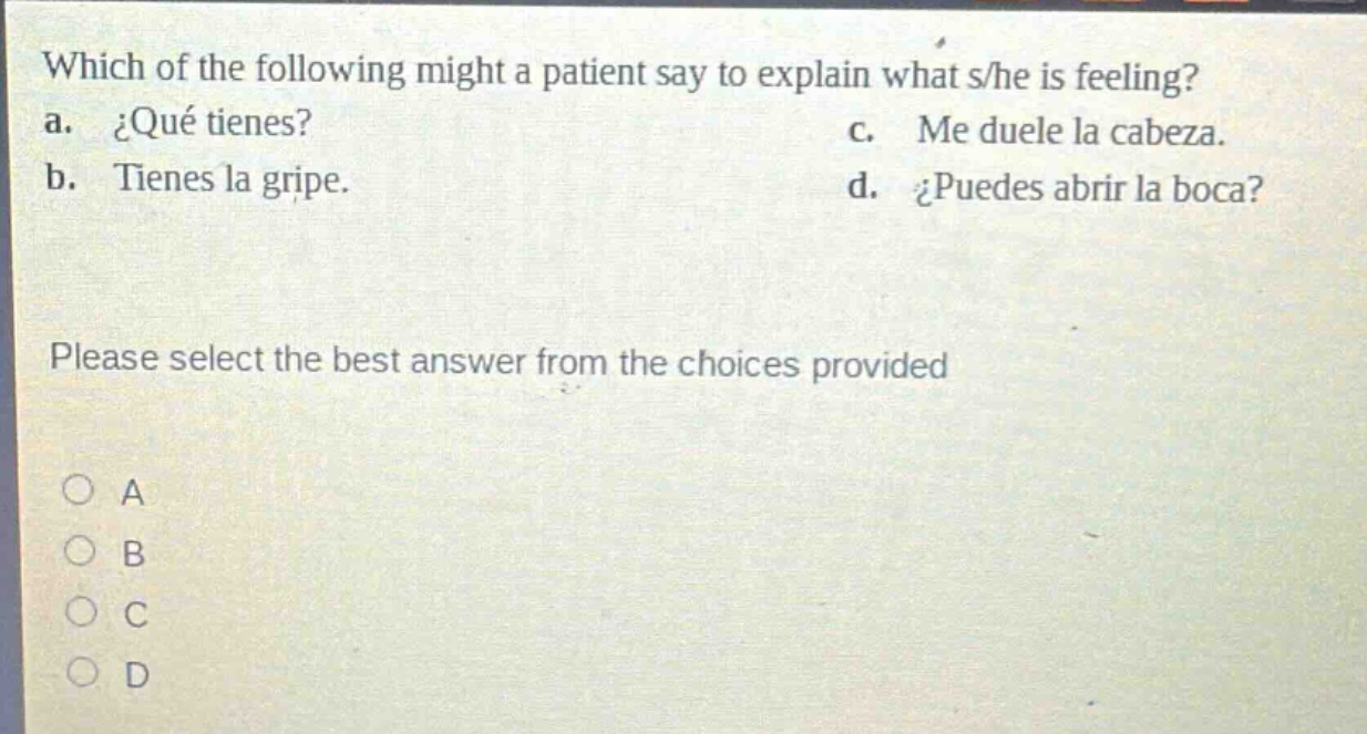 which of the following might a patient say to explain what s/he is feeling? a. ¿qué tienes? b. tienes la gripe. c. me duele la cabeza. d. ¿puedes abrir la boca? please select the best answer from the choices provided