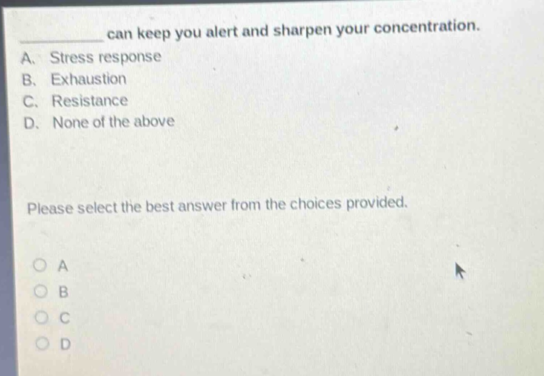 can keep you alert and sharpen your concentration.\na. stress response\nb. exhaustion\nc. resistance\nd. none of the above\nplease select the best answer from the choices provided.\no a\no b\no c\no d