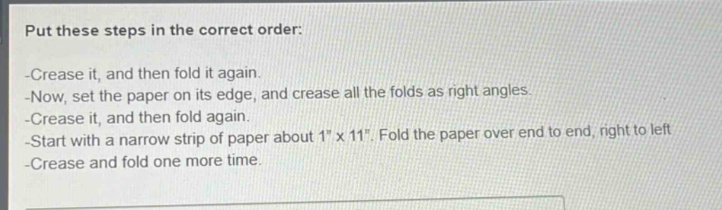 put these steps in the correct order:\n-crease it, and then fold it again.\n-now, set the paper on its edge, and crease all the folds as right angles.\n-crease it, and then fold again.\n-start with a narrow strip of paper about 1\ x 11\. fold the paper over end to end, right to left\n-crease and fold one more time.