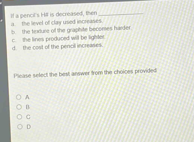 if a pencils h# is decreased, then \n a. the level of clay used increases.\n b. the texture of the graphite becomes harder.\n c. the lines produced will be lighter.\n d. the cost of the pencil increases.\n\nplease select the best answer from the choices provided\n\n○ a\n○ b\n○ c\n○ d
