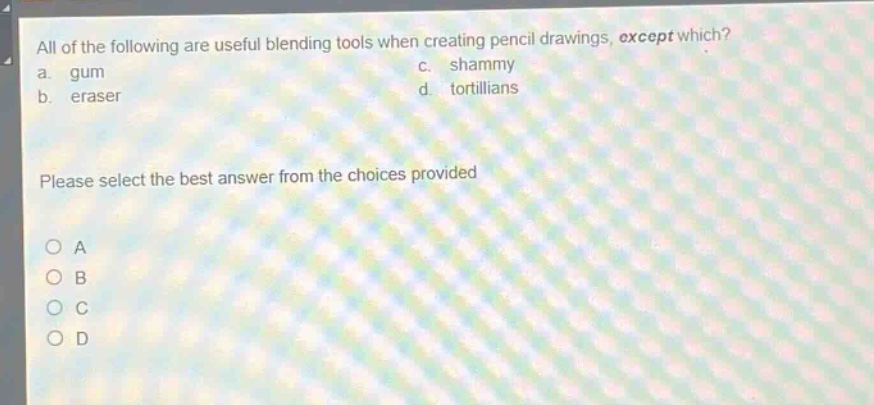 all of the following are useful blending tools when creating pencil drawings, except which?\na. gum\nc. shammy\nb. eraser\nd. tortillians\nplease select the best answer from the choices provided\no a\no b\no c\no d