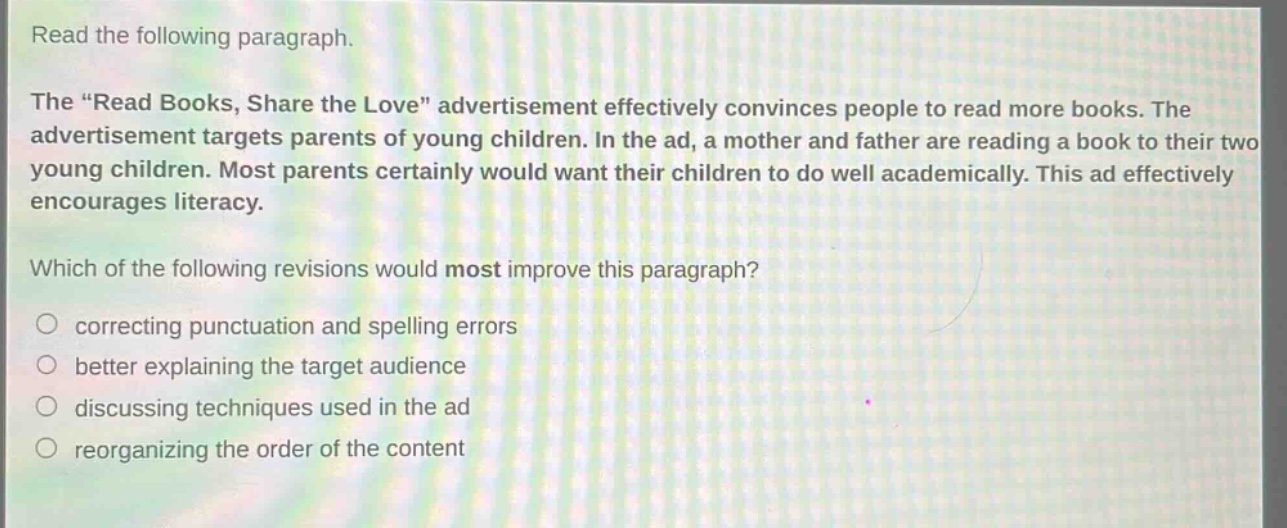 read the following paragraph.\nthe “read books, share the love” advertisement effectively convinces people to read more books. the advertisement targets parents of young children. in the ad, a mother and father are reading a book to their two young children. most parents certainly would want their children to do well academically. this ad effectively encourages literacy.\nwhich of the following revisions would most improve this paragraph?\ncorrecting punctuation and spelling errors\nbetter explaining the target audience\ndiscussing techniques used in the ad\nreorganizing the order of the content