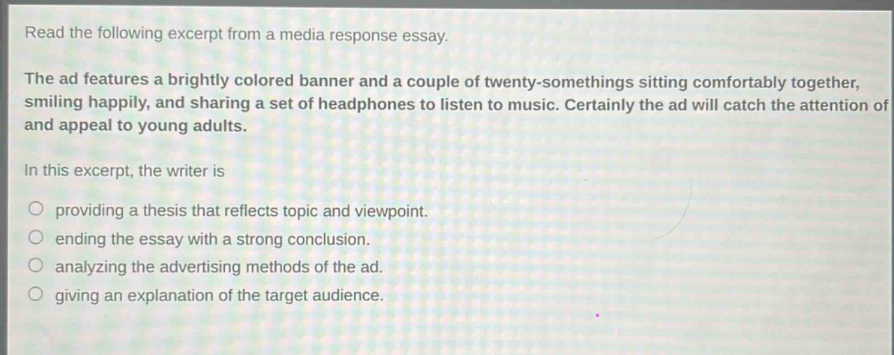 read the following excerpt from a media response essay.\nthe ad features a brightly colored banner and a couple of twenty - somethings sitting comfortably together, smiling happily, and sharing a set of headphones to listen to music. certainly the ad will catch the attention of and appeal to young adults.\nin this excerpt, the writer is\n- providing a thesis that reflects topic and viewpoint.\n- ending the essay with a strong conclusion.\n- analyzing the advertising methods of the ad.\n- giving an explanation of the target audience.