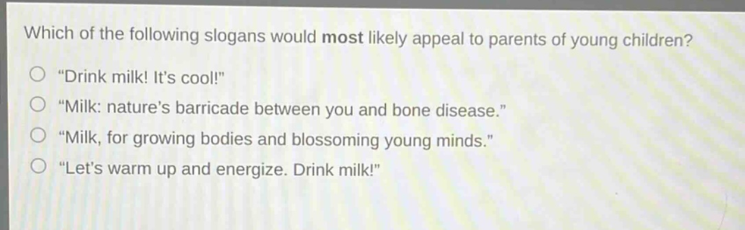 which of the following slogans would most likely appeal to parents of young children?\n“drink milk! its cool!”\n“milk: natures barricade between you and bone disease.”\n“milk, for growing bodies and blossoming young minds.”\n“lets warm up and energize. drink milk!”