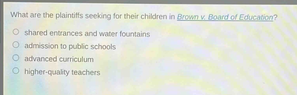 what are the plaintiffs seeking for their children in brown v. board of education?\no shared entrances and water fountains\no admission to public schools\no advanced curriculum\no higher - quality teachers