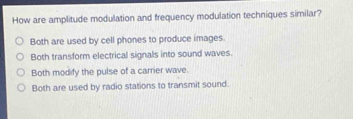 how are amplitude modulation and frequency modulation techniques similar?\no both are used by cell phones to produce images.\no both transform electrical signals into sound waves.\no both modify the pulse of a carrier wave.\no both are used by radio stations to transmit sound.