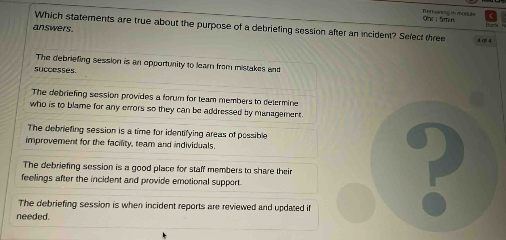 which statements are true about the purpose of a debriefing session after an incident? select three answers.\nthe debriefing session is an opportunity to learn from mistakes and successes.\nthe debriefing session provides a forum for team members to determine who is to blame for any errors so they can be addressed by management.\nthe debriefing session is a time for identifying areas of possible improvement for the facility, team and individuals.\nthe debriefing session is a good place for staff members to share their feelings after the incident and provide emotional support.\nthe debriefing session is when incident reports are reviewed and updated if needed.