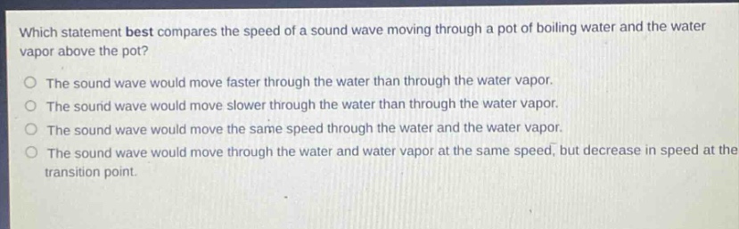 which statement best compares the speed of a sound wave moving through a pot of boiling water and the water vapor above the pot?\nthe sound wave would move faster through the water than through the water vapor.\nthe sound wave would move slower through the water than through the water vapor.\nthe sound wave would move the same speed through the water and the water vapor.\nthe sound wave would move through the water and water vapor at the same speed, but decrease in speed at the transition point.