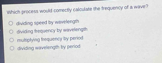 which process would correctly calculate the frequency of a wave?\no dividing speed by wavelength\no dividing frequency by wavelength\no multiplying frequency by period\no dividing wavelength by period