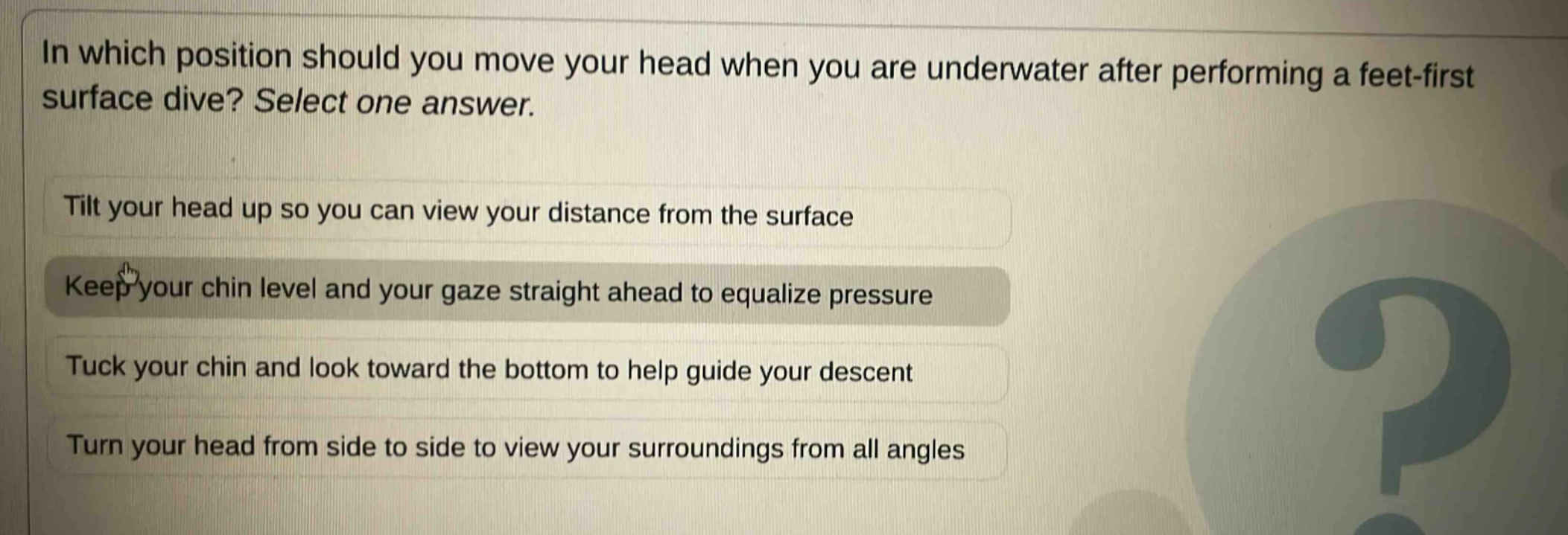 in which position should you move your head when you are underwater after performing a feet - first surface dive? select one answer.\ntilt your head up so you can view your distance from the surface\nkeep your chin level and your gaze straight ahead to equalize pressure\ntuck your chin and look toward the bottom to help guide your descent\nturn your head from side to side to view your surroundings from all angles