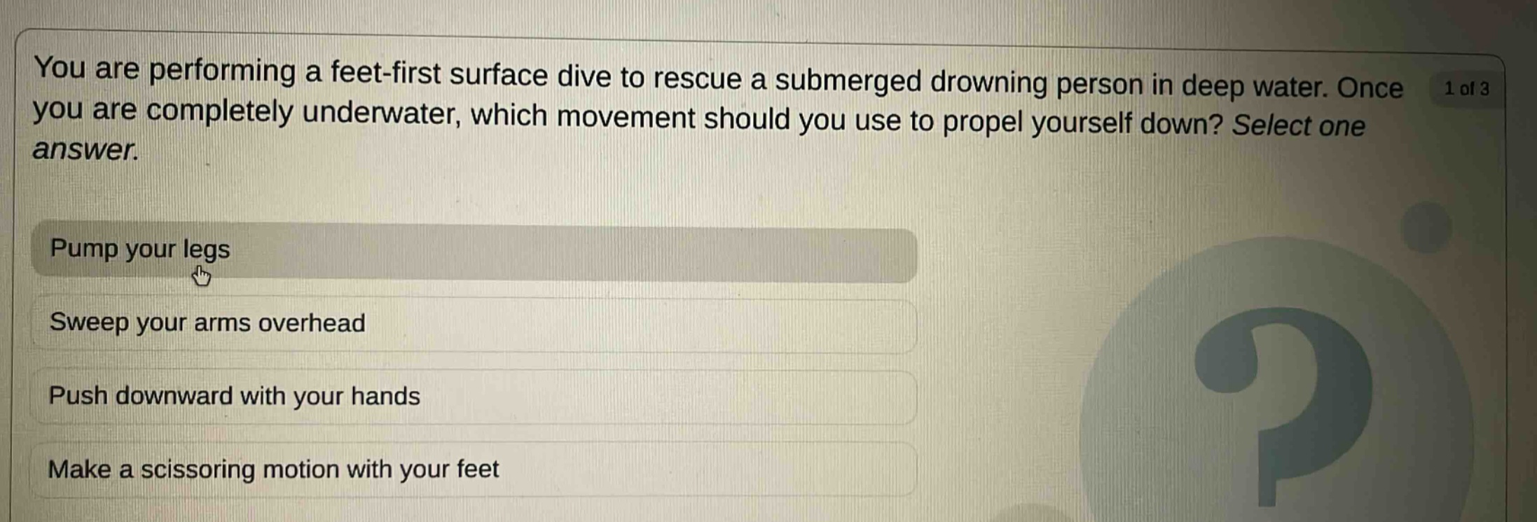 you are performing a feet - first surface dive to rescue a submerged drowning person in deep water. once you are completely underwater, which movement should you use to propel yourself down? select one answer.\npump your legs\nsweep your arms overhead\npush downward with your hands\nmake a scissoring motion with your feet
