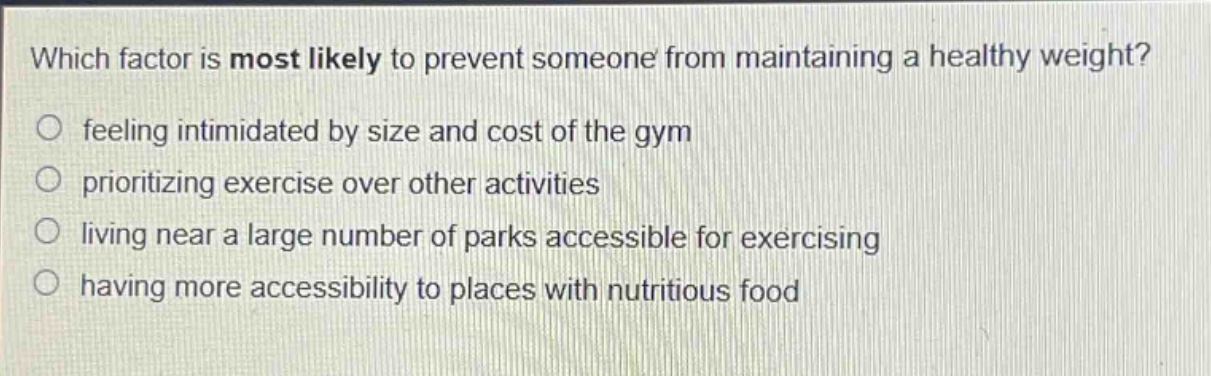 which factor is most likely to prevent someone from maintaining a healthy weight?\nfeeling intimidated by size and cost of the gym\nprioritizing exercise over other activities\nliving near a large number of parks accessible for exercising\nhaving more accessibility to places with nutritious food
