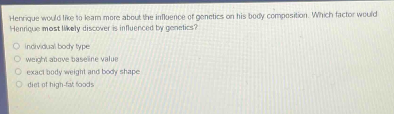 henrique would like to learn more about the influence of genetics on his body composition. which factor would henrique most likely discover is influenced by genetics?\nindividual body type\nweight above baseline value\nexact body weight and body shape\ndiet of high - fat foods