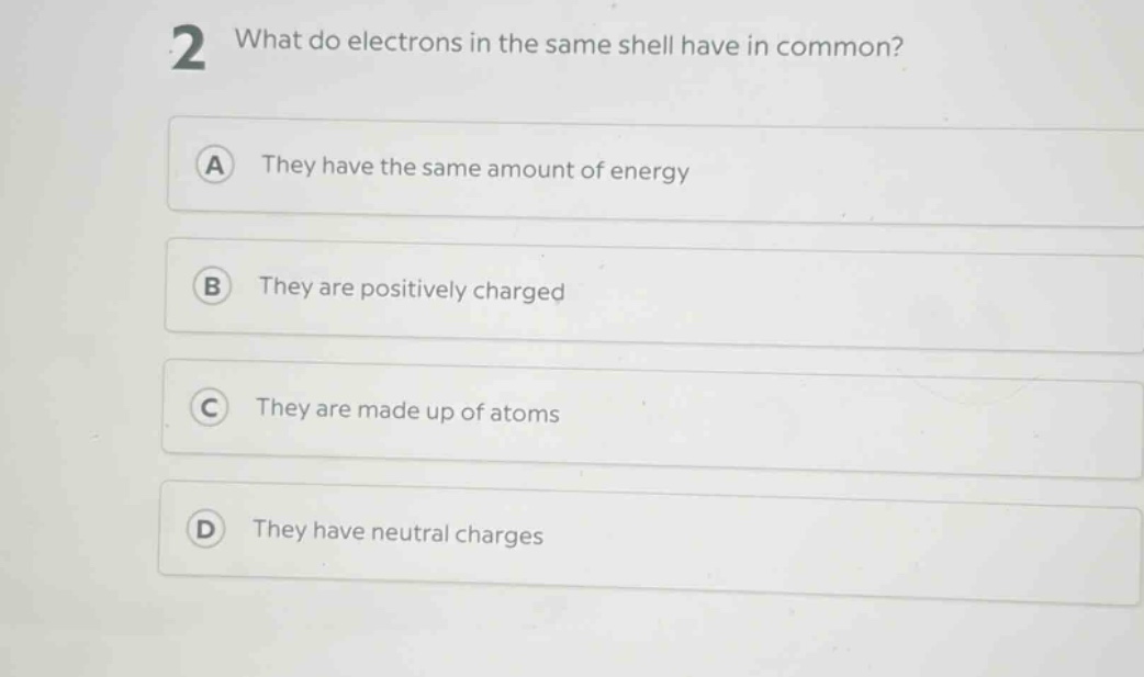 2 what do electrons in the same shell have in common?\na they have the same amount of energy\nb they are positively charged\nc they are made up of atoms\nd they have neutral charges