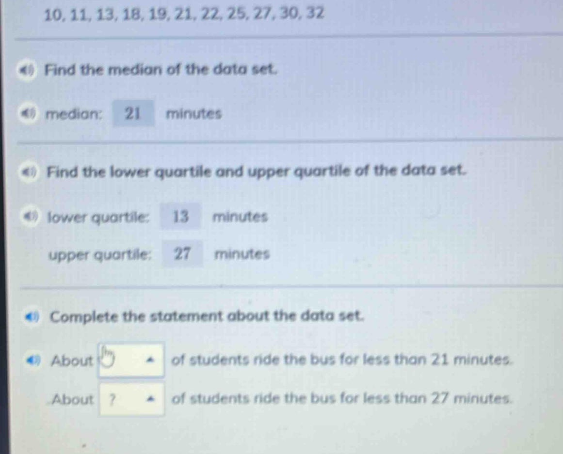 10, 11, 13, 18, 19, 21, 22, 25, 27, 30, 32\nfind the median of the data set.\nmedian: 21 minutes\nfind the lower quartile and upper quartile of the data set.\nlower quartile: 13 minutes\nupper quartile: 27 minutes\ncomplete the statement about the data set.\nabout ? of students ride the bus for less than 21 minutes.\nabout ? of students ride the bus for less than 27 minutes.