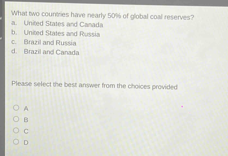 what two countries have nearly 50% of global coal reserves?\na. united states and canada\nb. united states and russia\nc. brazil and russia\nd. brazil and canada\nplease select the best answer from the choices provided\n○ a\n○ b\n○ c\n○ d