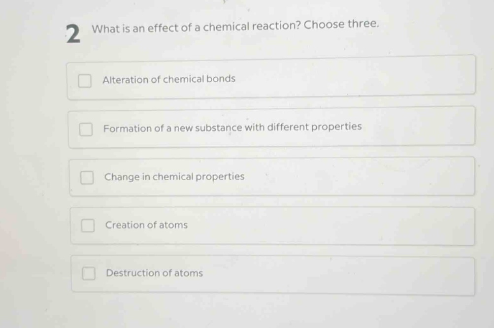 2 what is an effect of a chemical reaction? choose three.\nalteration of chemical bonds\nformation of a new substance with different properties\nchange in chemical properties\ncreation of atoms\ndestruction of atoms