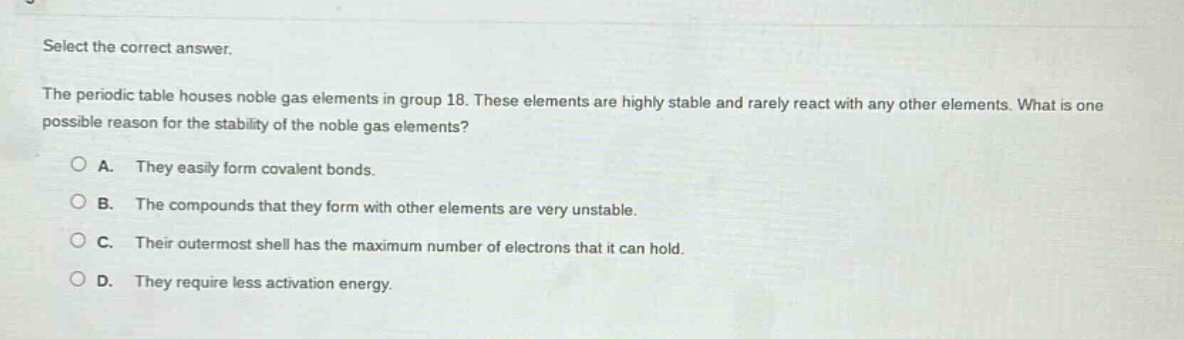 select the correct answer.\nthe periodic table houses noble gas elements in group 18. these elements are highly stable and rarely react with any other elements. what is one possible reason for the stability of the noble gas elements?\na. they easily form covalent bonds.\nb. the compounds that they form with other elements are very unstable.\nc. their outermost shell has the maximum number of electrons that it can hold.\nd. they require less activation energy.