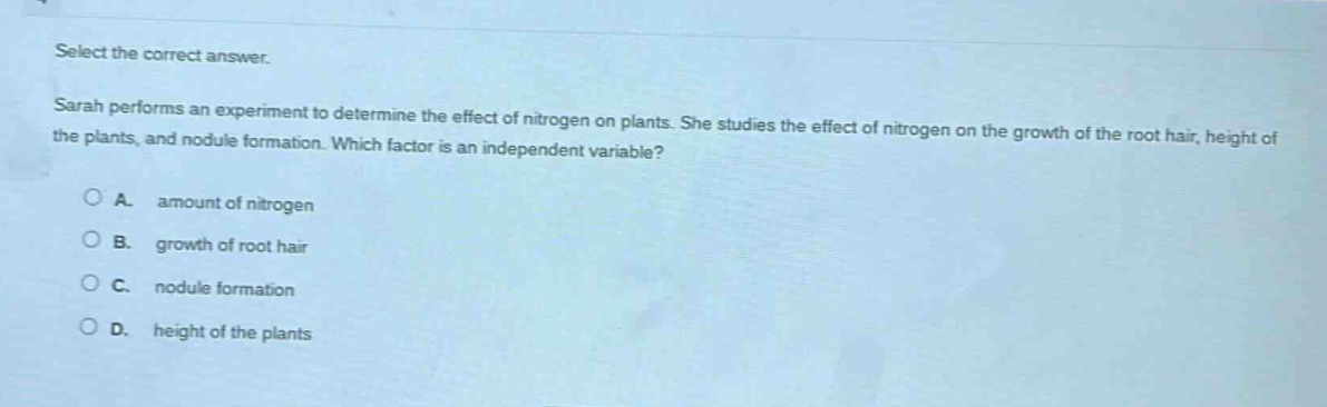 select the correct answer.\nsarah performs an experiment to determine the effect of nitrogen on plants. she studies the effect of nitrogen on the growth of the root hair, height of the plants, and nodule formation. which factor is an independent variable?\na. amount of nitrogen\nb. growth of root hair\nc. nodule formation\nd. height of the plants