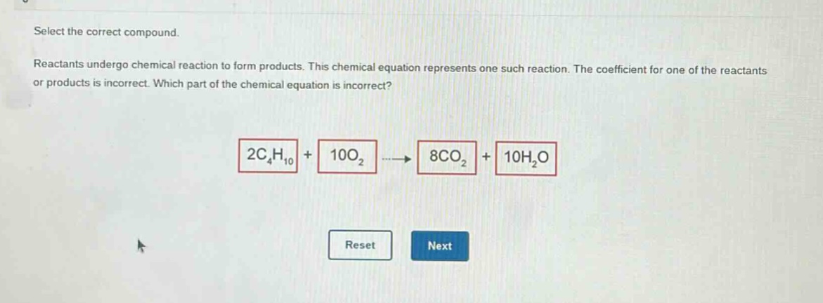 select the correct compound.\nreactants undergo chemical reaction to form products. this chemical equation represents one such reaction. the coefficient for one of the reactants or products is incorrect. which part of the chemical equation is incorrect?\n2c₄h₁₀ + 10o₂ → 8co₂ + 10h₂o\nreset next