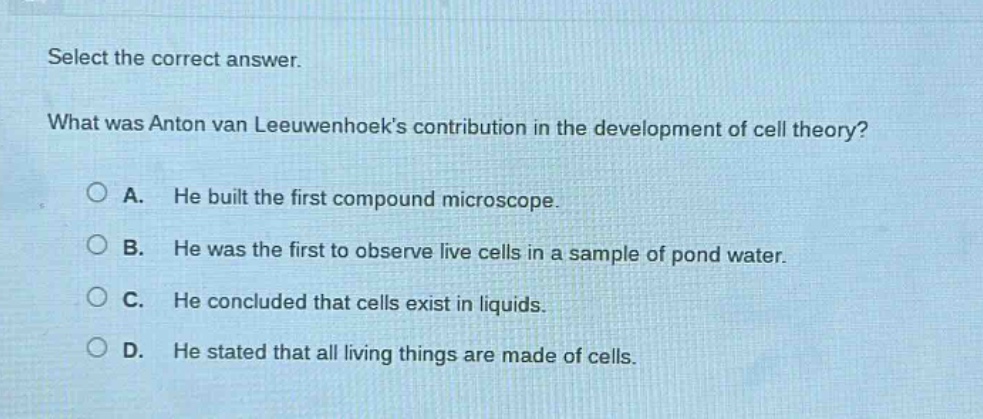 select the correct answer.\nwhat was anton van leeuwenhoeks contribution in the development of cell theory?\na. he built the first compound microscope.\nb. he was the first to observe live cells in a sample of pond water.\nc. he concluded that cells exist in liquids.\nd. he stated that all living things are made of cells.