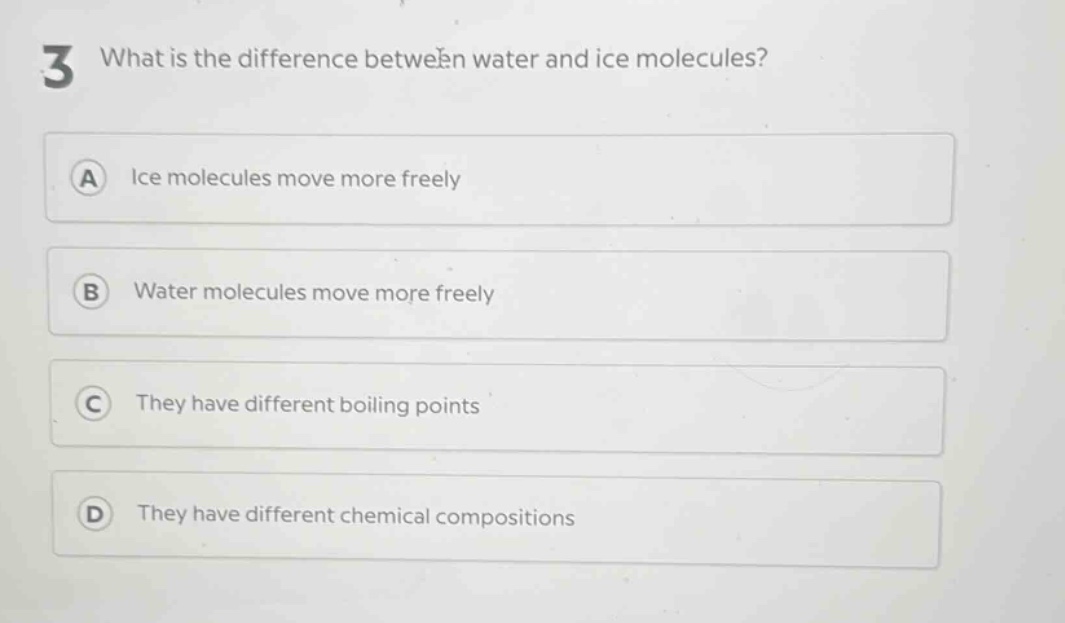 3 what is the difference between water and ice molecules?\na ice molecules move more freely\nb water molecules move more freely\nc they have different boiling points\nd they have different chemical compositions