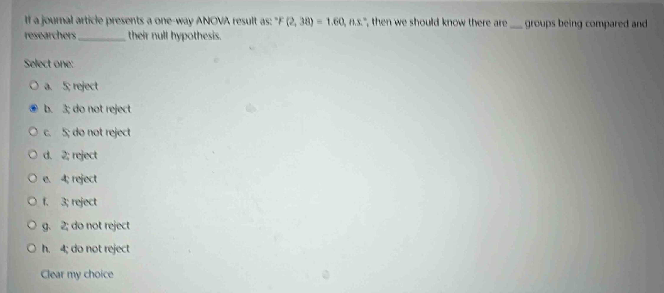 if a journal article presents a one - way anova result as: \f(2, 38)=1.60, n.s.\, then we should know there are ___ groups being compared and researchers __________ their null hypothesis.\nselect one:\n a. 5; reject\n b. 3; do not reject\n c. 5; do not reject\n d. 2; reject\n e. 4; reject\n f. 3; reject\n g. 2; do not reject\n h. 4; do not reject\nclear my choice