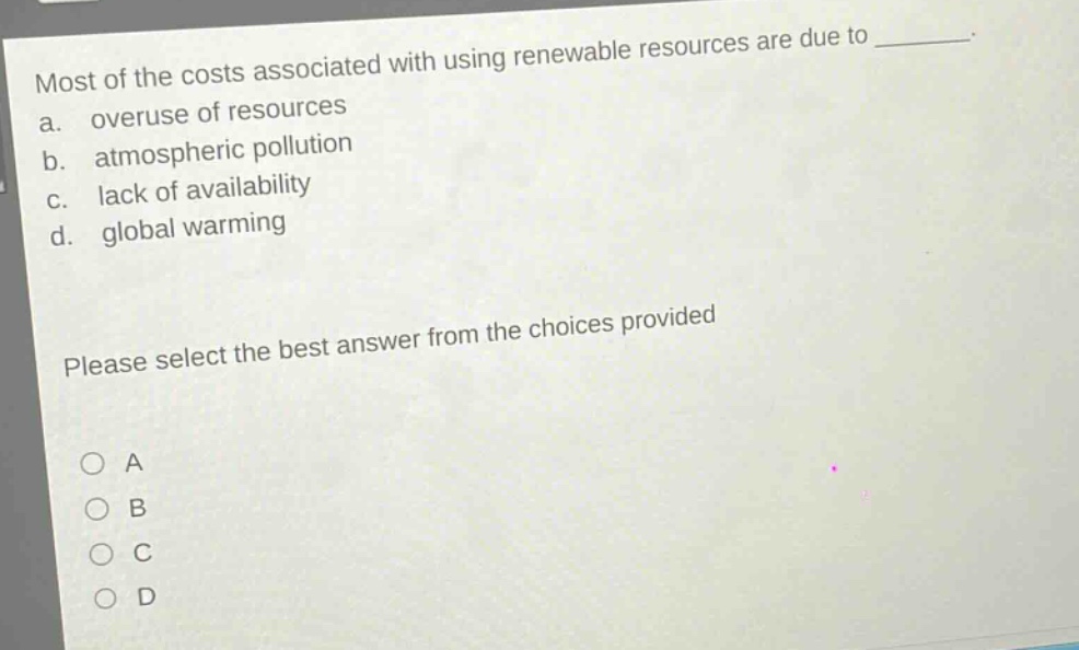 most of the costs associated with using renewable resources are due to ________. a. overuse of resources b. atmospheric pollution c. lack of availability d. global warming please select the best answer from the choices provided