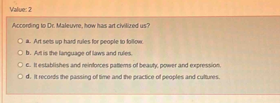 value: 2\naccording to dr. maleuvre, how has art civilized us?\n○ a. art sets up hard rules for people to follow.\n○ b. art is the language of laws and rules.\n○ c. it establishes and reinforces patterns of beauty, power and expression.\n○ d. it records the passing of time and the practice of peoples and cultures.