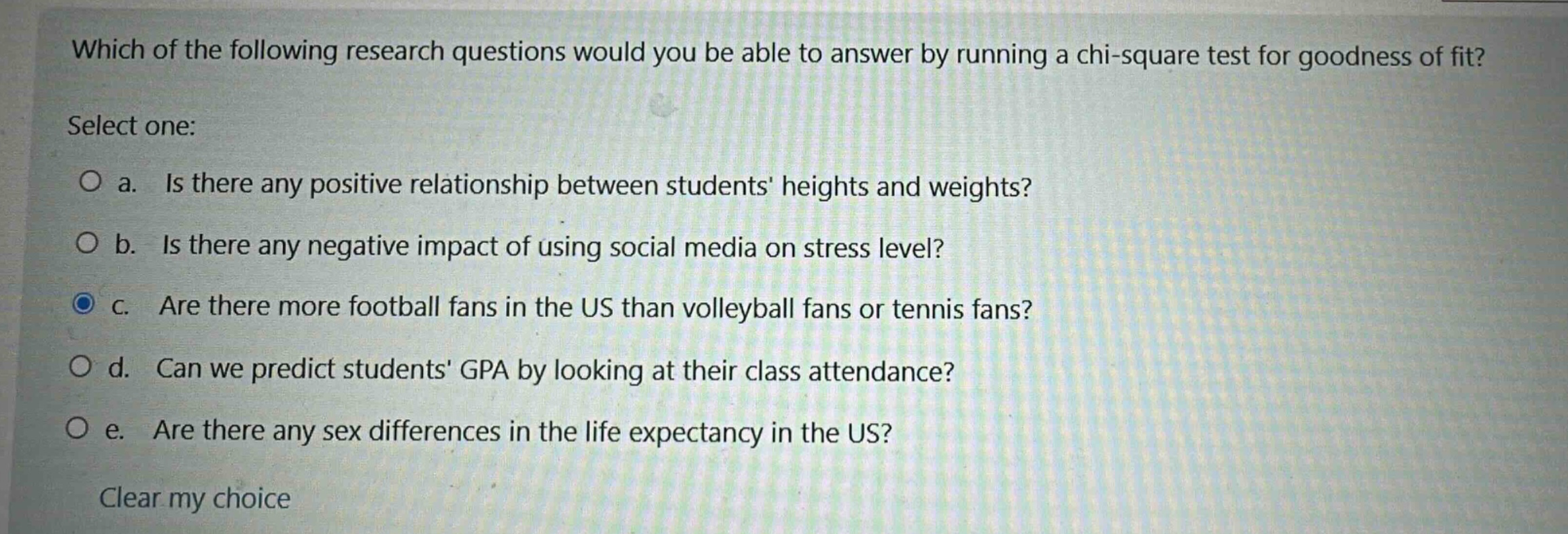 which of the following research questions would you be able to answer by running a chi - square test for goodness of fit? select one: a. is there any positive relationship between students heights and weights? b. is there any negative impact of using social media on stress level? c. are there more football fans in the us than volleyball fans or tennis fans? d. can we predict students gpa by looking at their class attendance? e. are there any sex differences in the life expectancy in the us? clear my choice