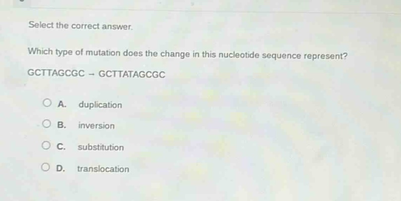 select the correct answer. which type of mutation does the change in this nucleotide sequence represent? gcttagcgc → gcttatagcgc\n\na. duplication\nb. inversion\nc. substitution\nd. translocation