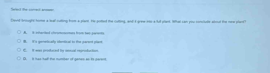 select the correct answer. david brought home a leaf cutting from a plant. he potted the cutting, and it grew into a full plant. what can you conclude about the new plant? a. it inherited chromosomes from two parents. b. its genetically identical to the parent plant. c. it was produced by sexual reproduction. d. it has half the number of genes as its parent.