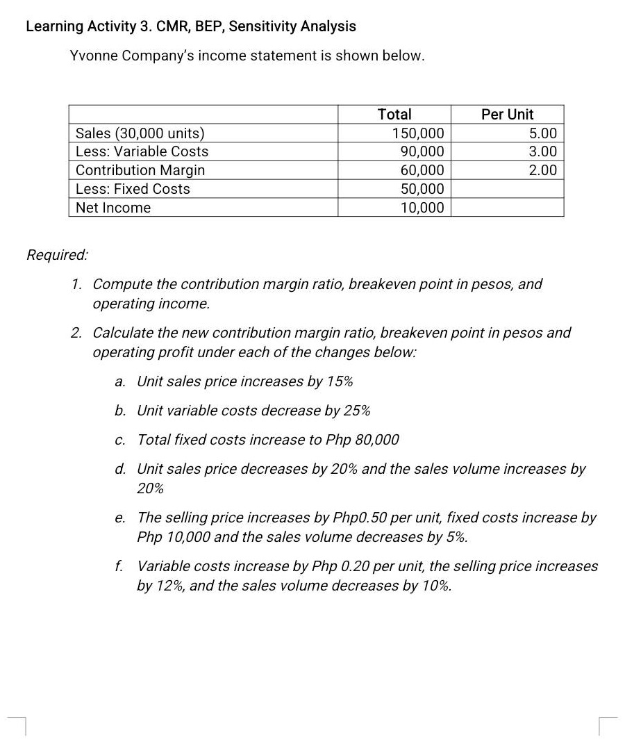 learning activity 3. cmr, bep, sensitivity analysis\nyvonne company’s income statement is shown below.\n\n| | total | per unit |\n|--|--|--| \n| sales (30,000 units) | 150,000 | 5.00 |\n| less: variable costs | 90,000 | 3.00 |\n| contribution margin | 60,000 | 2.00 |\n| less: fixed costs | 50,000 | |\n| net income | 10,000 | |\n\nrequired:\n1. compute the contribution margin ratio, breakeven point in pesos, and operating income.\n2. calculate the new contribution margin ratio, breakeven point in pesos and operating profit under each of the changes below:\n a. unit sales price increases by 15%\n b. unit variable costs decrease by 25%\n c. total fixed costs increase to php 80,000\n d. unit sales price decreases by 20% and the sales volume increases by 20%\n e. the selling price increases by php0.50 per unit, fixed costs increase by php 10,000 and the sales volume decreases by 5%.\n f. variable costs increase by php 0.20 per unit, the selling price increases by 12%, and the sales volume decreases by 10%.