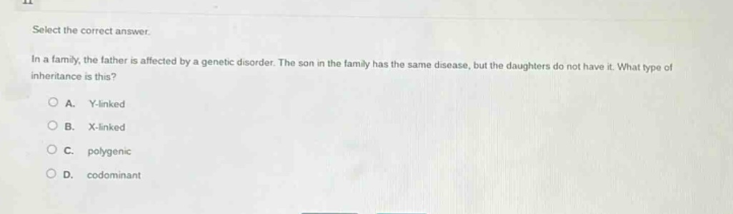 select the correct answer.\nin a family, the father is affected by a genetic disorder. the son in the family has the same disease, but the daughters do not have it. what type of inheritance is this?\na. y - linked\nb. x - linked\nc. polygenic\nd. codominant