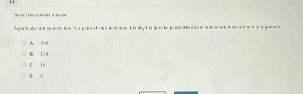 select the correct answer.\na particular ant species has four pairs of chromosomes. identify the genetic possibilities from independent assortment of a gamete.\na. 256\nb. 124\nc. 16\nd. 8