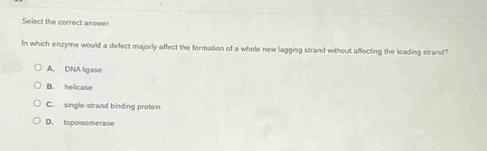 select the correct answer.\nin which enzyme would a defect majorly affect the formation of a whole new lagging strand without affecting the leading strand?\na. dna ligase\nb. helicase\nc. single - strand binding protein\nd. topoisomerase