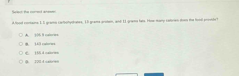 select the correct answer.\na food contains 1.1 grams carbohydrates, 13 grams protein, and 11 grams fats. how many calories does the food provide?\na. 105.9 calories\nb. 143 calories\nc. 155.4 calories\nd. 220.4 calories