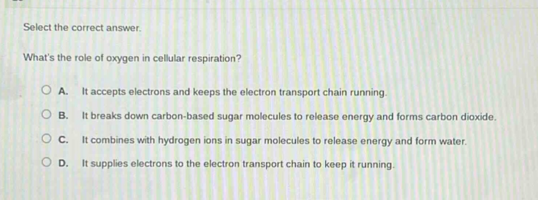 select the correct answer.\nwhats the role of oxygen in cellular respiration?\na. it accepts electrons and keeps the electron transport chain running.\nb. it breaks down carbon - based sugar molecules to release energy and forms carbon dioxide.\nc. it combines with hydrogen ions in sugar molecules to release energy and form water.\nd. it supplies electrons to the electron transport chain to keep it running.