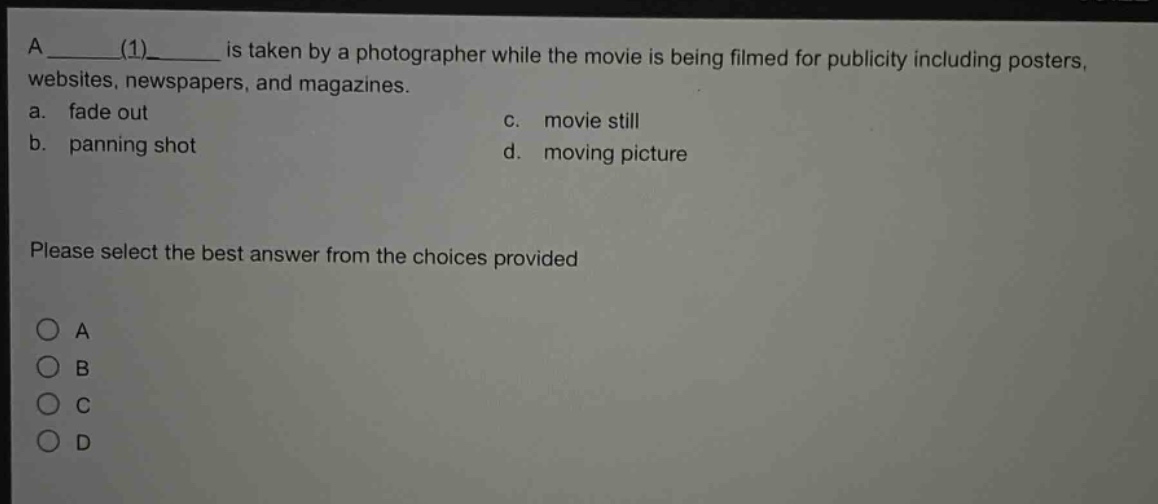 a ____(1)____ is taken by a photographer while the movie is being filmed for publicity including posters, websites, newspapers, and magazines.\na. fade out\nc. movie still\nb. panning shot\nd. moving picture\nplease select the best answer from the choices provided\n○ a\n○ b\n○ c\n○ d