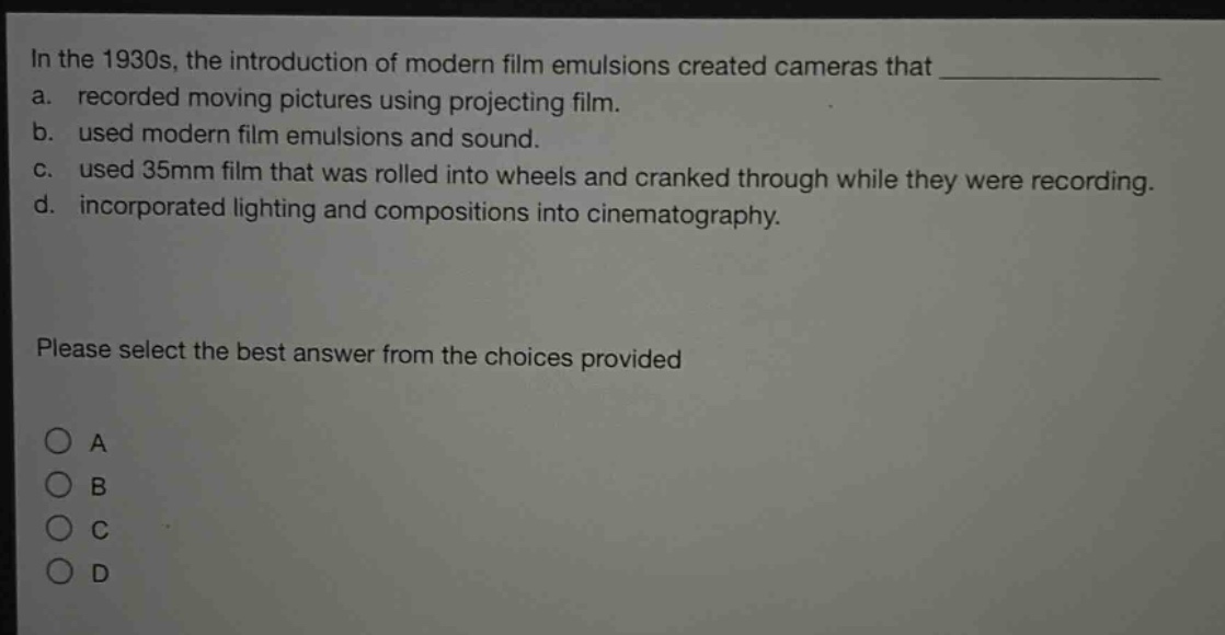 in the 1930s, the introduction of modern film emulsions created cameras that \na. recorded moving pictures using projecting film.\nb. used modern film emulsions and sound.\nc. used 35mm film that was rolled into wheels and cranked through while they were recording.\nd. incorporated lighting and compositions into cinematography.\nplease select the best answer from the choices provided\n○ a\n○ b\n○ c\n○ d