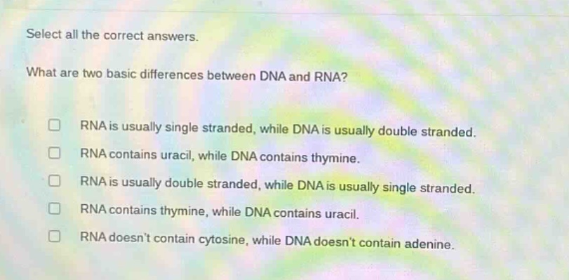 select all the correct answers. what are two basic differences between dna and rna? rna is usually single - stranded, while dna is usually double - stranded. rna contains uracil, while dna contains thymine. rna is usually double - stranded, while dna is usually single - stranded. rna contains thymine, while dna contains uracil. rna doesnt contain cytosine, while dna doesnt contain adenine.