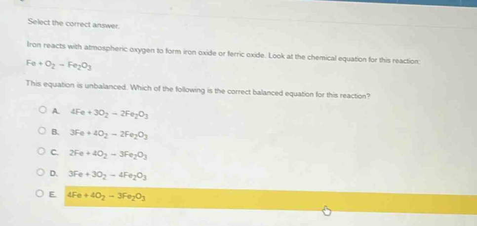 select the correct answer.\niron reacts with atmospheric oxygen to form iron oxide or ferric oxide. look at the chemical equation for this reaction:\nfe + o₂ → fe₂o₃\nthis equation is unbalanced. which of the following is the correct balanced equation for this reaction?\na. 4fe + 3o₂ → 2fe₂o₃\nb. 3fe + 4o₂ → 2fe₂o₃\nc. 2fe + 4o₂ → 3fe₂o₃\nd. 3fe + 3o₂ → 4fe₂o₃\ne. 4fe + 4o₂ → 3fe₂o₃
