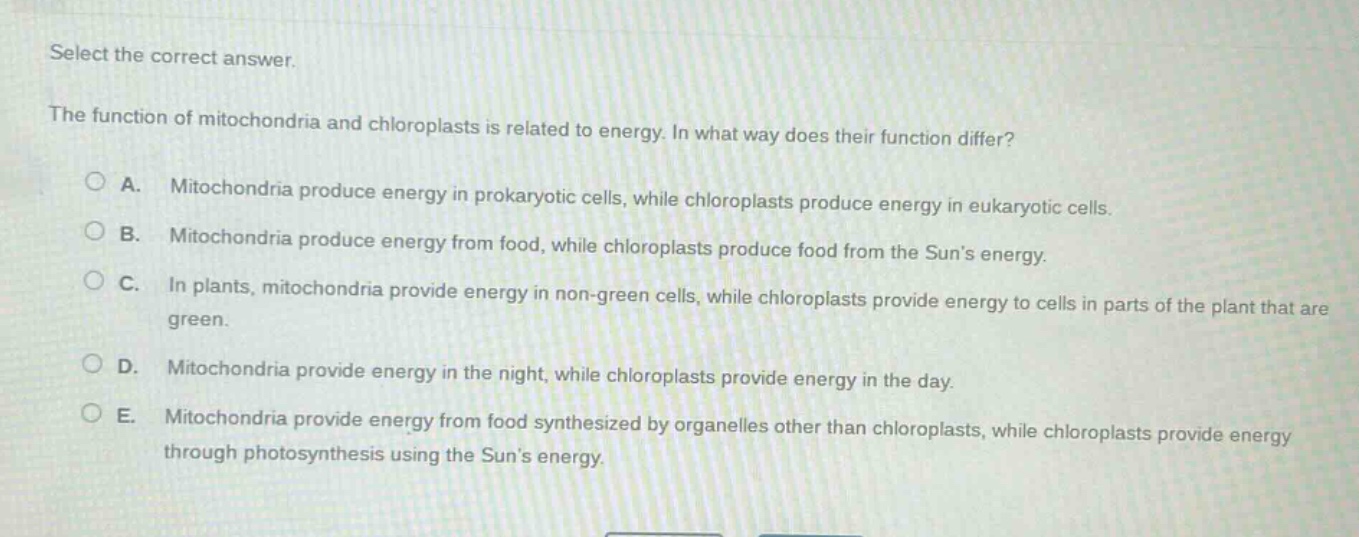 select the correct answer.\nthe function of mitochondria and chloroplasts is related to energy. in what way does their function differ?\na. mitochondria produce energy in prokaryotic cells, while chloroplasts produce energy in eukaryotic cells.\nb. mitochondria produce energy from food, while chloroplasts produce food from the suns energy.\nc. in plants, mitochondria provide energy in non - green cells, while chloroplasts provide energy to cells in parts of the plant that are green.\nd. mitochondria provide energy in the night, while chloroplasts provide energy in the day.\ne. mitochondria provide energy from food synthesized by organelles other than chloroplasts, while chloroplasts provide energy through photosynthesis using the suns energy.