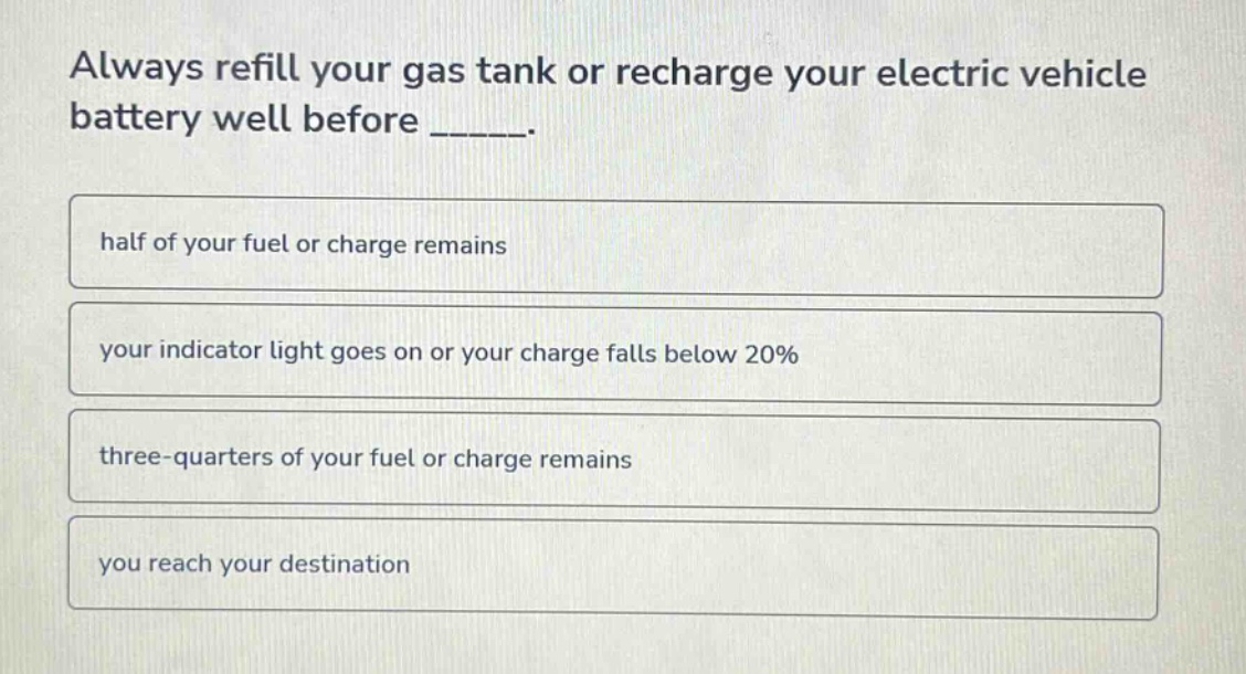 always refill your gas tank or recharge your electric vehicle battery well before _____.\nhalf of your fuel or charge remains\nyour indicator light goes on or your charge falls below 20%\nthree - quarters of your fuel or charge remains\nyou reach your destination
