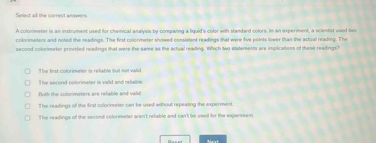 select all the correct answers.\na colorimeter is an instrument used for chemical analysis by comparing a liquids color with standard colors. in an experiment, a scientist used two colorimeters and noted the readings. the first colorimeter showed consistent readings that were five points lower than the actual reading. the second colorimeter provided readings that were the same as the actual reading. which two statements are implications of these readings?\n□ the first colorimeter is reliable but not valid.\n□ the second colorimeter is valid and reliable.\n□ both the colorimeters are reliable and valid.\n□ the readings of the first colorimeter can be used without repeating the experiment.\n□ the readings of the second colorimeter arent reliable and cant be used for the experiment.