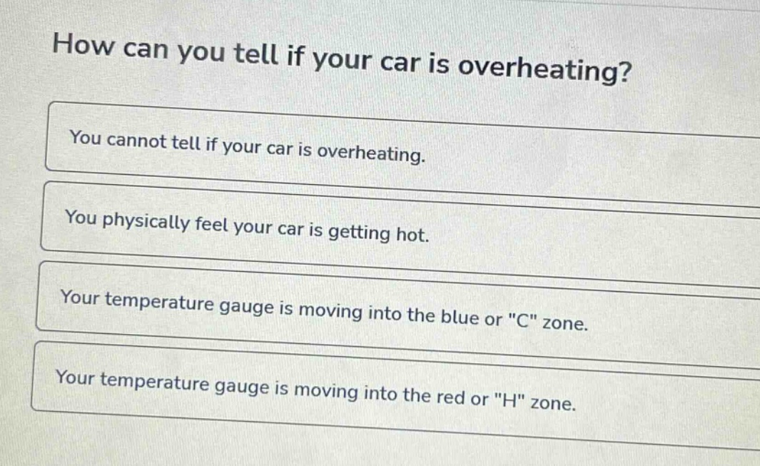 how can you tell if your car is overheating?\nyou cannot tell if your car is overheating.\nyou physically feel your car is getting hot.\nyour temperature gauge is moving into the blue or \c\ zone.\nyour temperature gauge is moving into the red or \h\ zone.