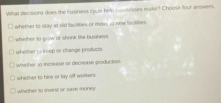 what decisions does the business cycle help businesses make? choose four answers.\n□ whether to stay at old facilities or move to new facilities\n□ whether to grow or shrink the business\n□ whether to keep or change products\n□ whether to increase or decrease production\n□ whether to hire or lay off workers\n□ whether to invest or save money